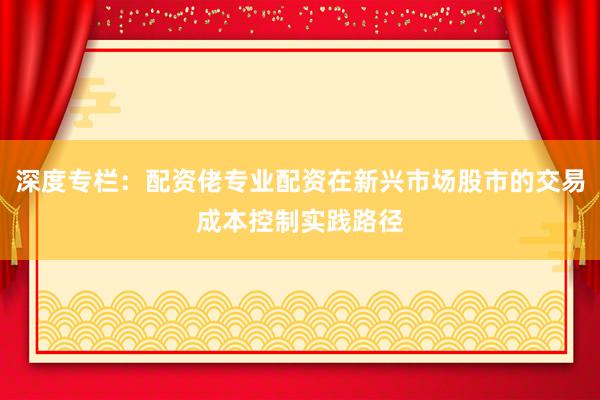 深度专栏：配资佬专业配资在新兴市场股市的交易成本控制实践路径