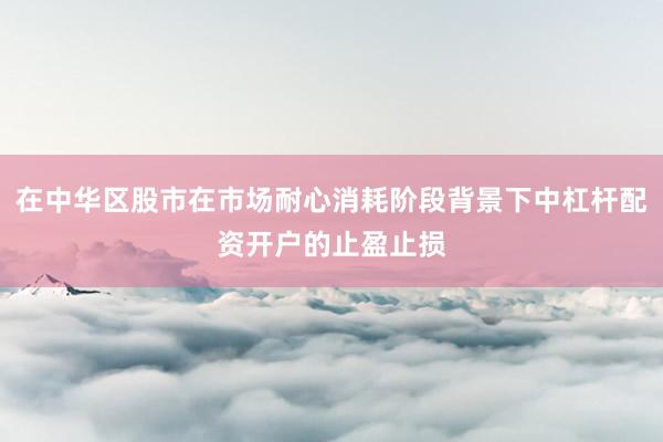 在中华区股市在市场耐心消耗阶段背景下中杠杆配资开户的止盈止损