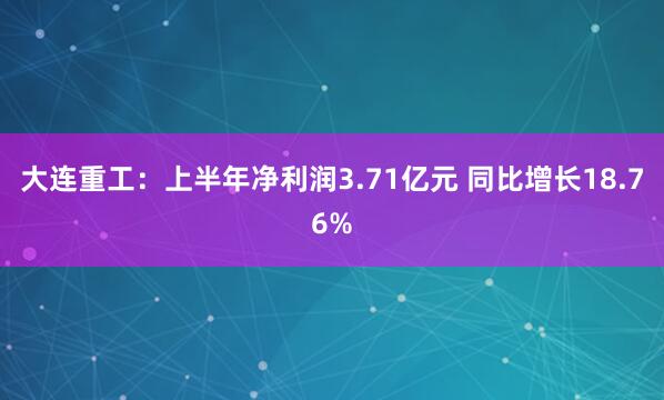 大连重工：上半年净利润3.71亿元 同比增长18.76%