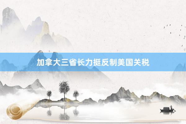 加拿大三省长力挺反制美国关税