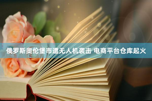 俄罗斯奥伦堡市遭无人机袭击 电商平台仓库起火