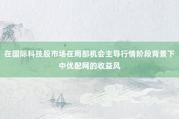 在国际科技股市场在局部机会主导行情阶段背景下中优配网的收益风