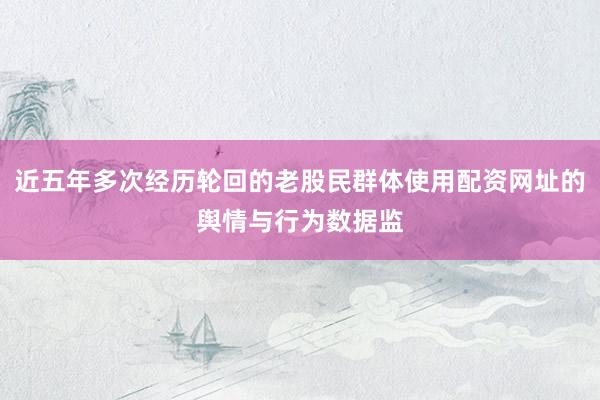 近五年多次经历轮回的老股民群体使用配资网址的舆情与行为数据监