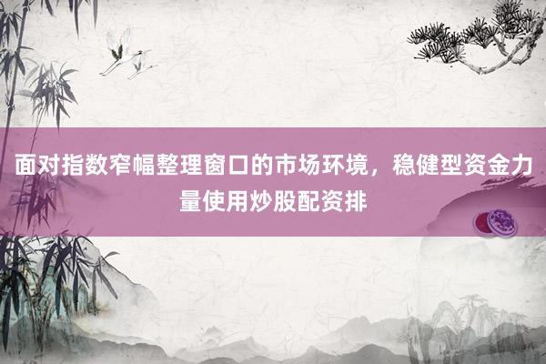 面对指数窄幅整理窗口的市场环境，稳健型资金力量使用炒股配资排
