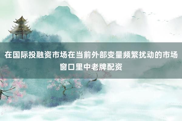 在国际投融资市场在当前外部变量频繁扰动的市场窗口里中老牌配资