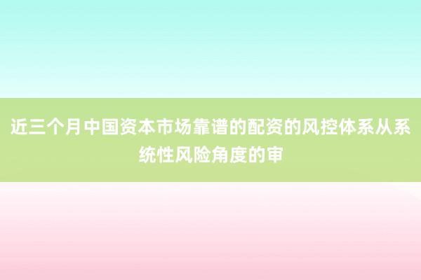 近三个月中国资本市场靠谱的配资的风控体系从系统性风险角度的审