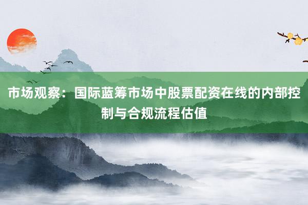 市场观察:国际蓝筹市场中股票配资在线的内部控制与合规流程估值