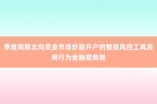 季度周期北向资金市场炒股开户的智能风控工具应用行为金融视角观