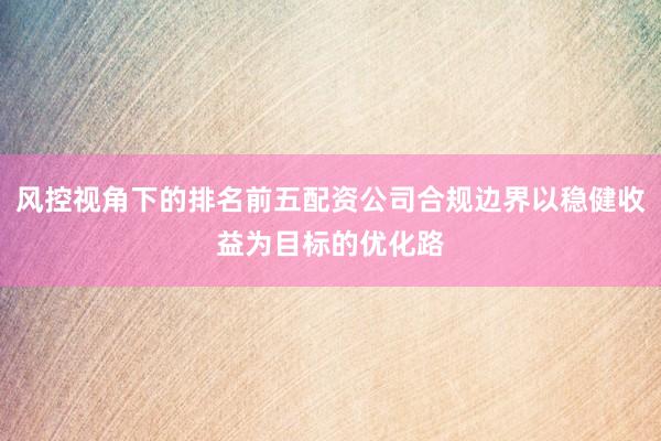 风控视角下的排名前五配资公司合规边界以稳健收益为目标的优化路