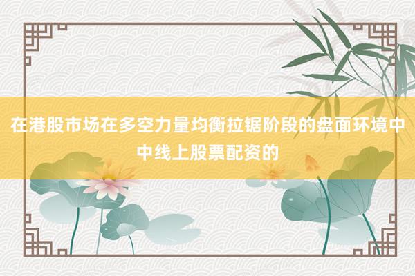 在港股市场在多空力量均衡拉锯阶段的盘面环境中中线上股票配资的