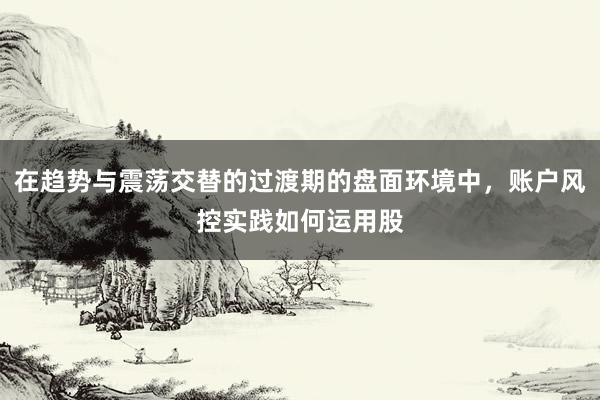 在趋势与震荡交替的过渡期的盘面环境中，账户风控实践如何运用股