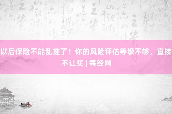 以后保险不能乱推了!你的风险评估等级不够,直接不让买 | 每经网