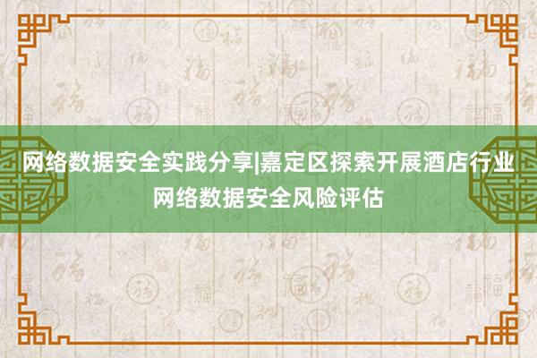 网络数据安全实践分享|嘉定区探索开展酒店行业网络数据安全风险评估