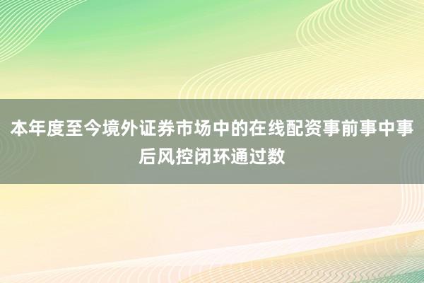 本年度至今境外证券市场中的在线配资事前事中事后风控闭环通过数