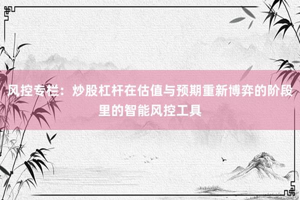 风控专栏：炒股杠杆在估值与预期重新博弈的阶段里的智能风控工具