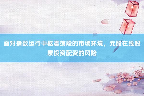面对指数运行中枢震荡段的市场环境,元股在线股票投资配资的风险