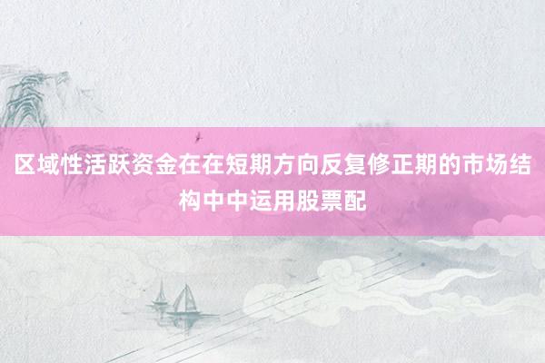区域性活跃资金在在短期方向反复修正期的市场结构中中运用股票配