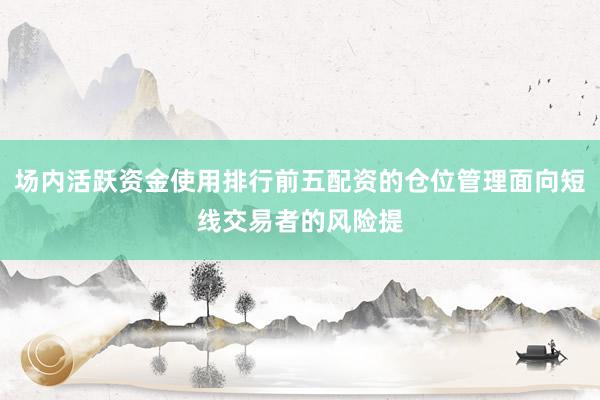 场内活跃资金使用排行前五配资的仓位管理面向短线交易者的风险提