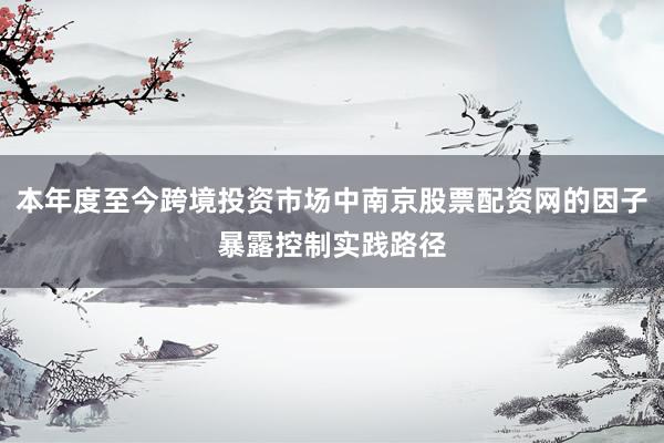 本年度至今跨境投资市场中南京股票配资网的因子暴露控制实践路径