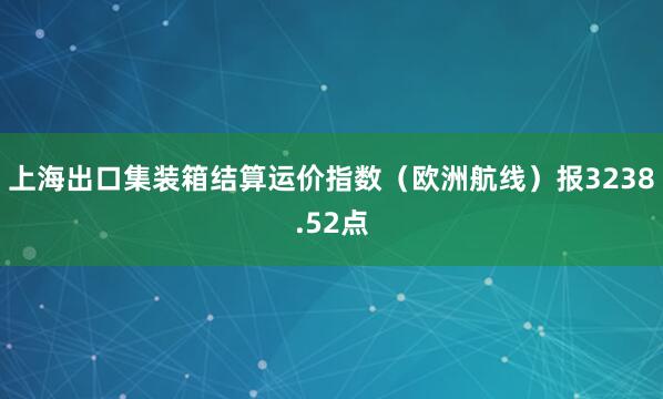 上海出口集装箱结算运价指数(欧洲航线)报3238.52点