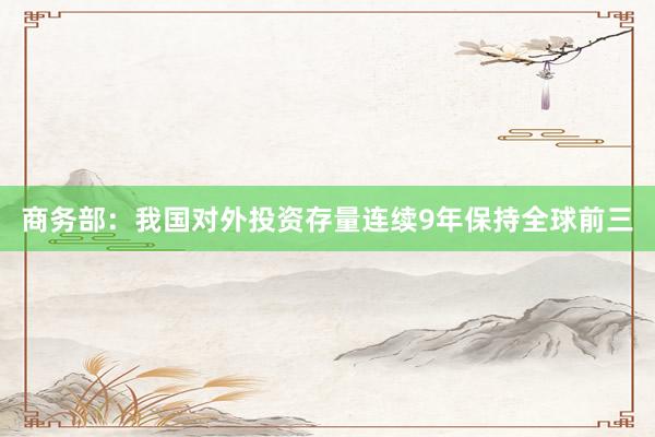 商务部：我国对外投资存量连续9年保持全球前三