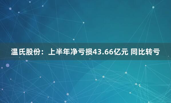 温氏股份:上半年净亏损43.66亿元 同比转亏