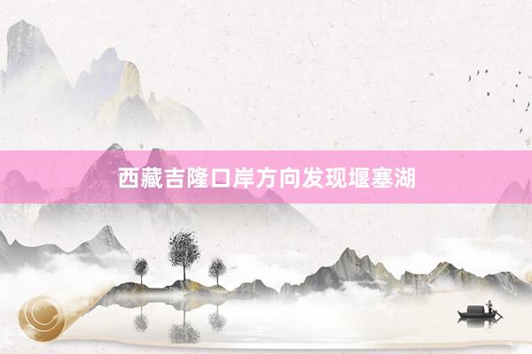 西藏吉隆口岸方向发现堰塞湖