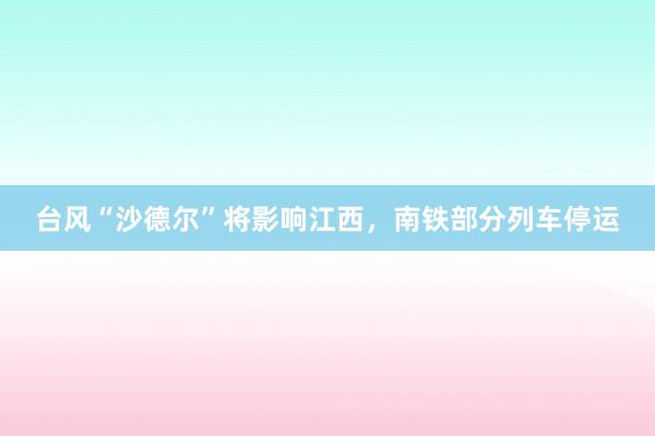 台风“沙德尔”将影响江西，南铁部分列车停运