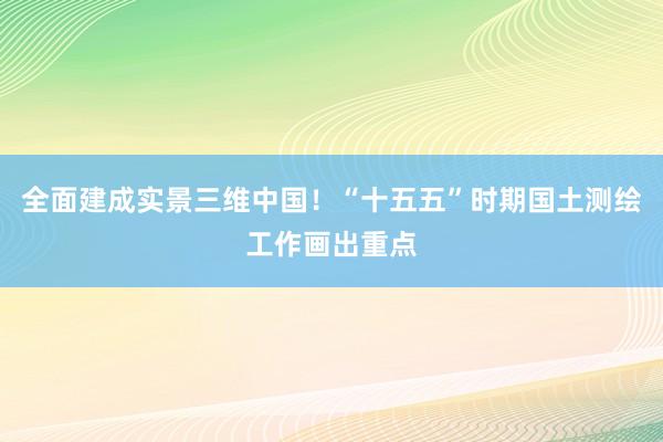 全面建成实景三维中国！“十五五”时期国土测绘工作画出重点