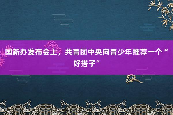 国新办发布会上，共青团中央向青少年推荐一个“好搭子”