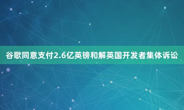 谷歌同意支付2.6亿英镑和解英国开发者集体诉讼