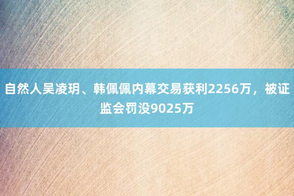 自然人吴凌玥、韩佩佩内幕交易获利2256万，被证监会罚没9025万