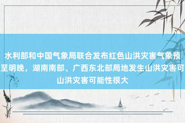 水利部和中国气象局联合发布红色山洪灾害气象预警：今晚至明晚，湖南南部、广西东北部局地发生山洪灾害可能性很大