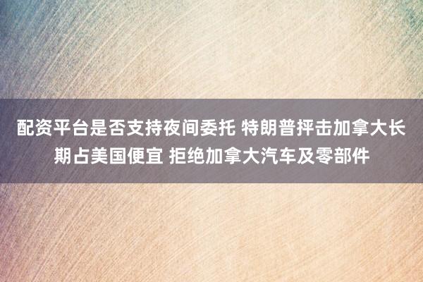 配资平台是否支持夜间委托 特朗普抨击加拿大长期占美国便宜 拒绝加拿大汽车及零部件