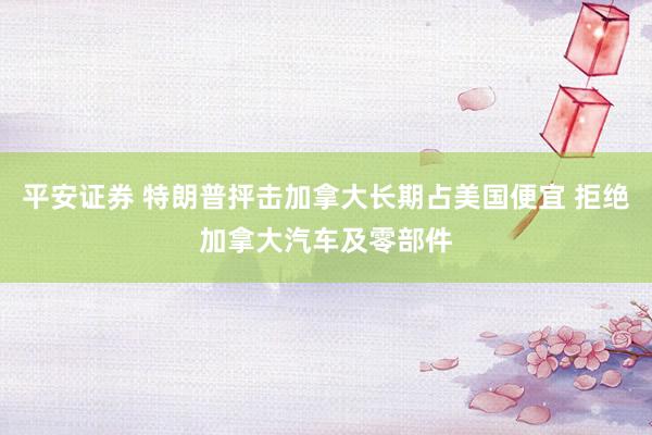 平安证券 特朗普抨击加拿大长期占美国便宜 拒绝加拿大汽车及零部件