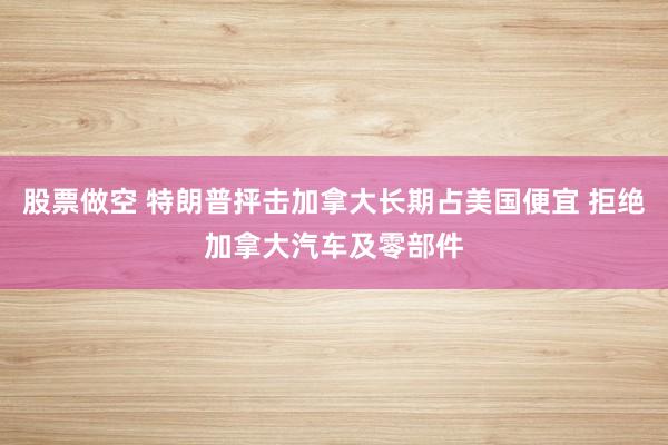 股票做空 特朗普抨击加拿大长期占美国便宜 拒绝加拿大汽车及零部件