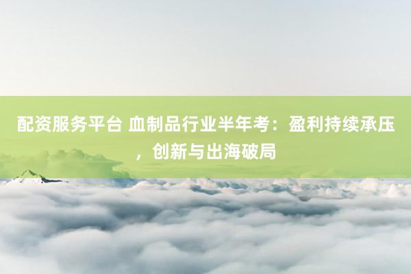 配资服务平台 血制品行业半年考：盈利持续承压，创新与出海破局
