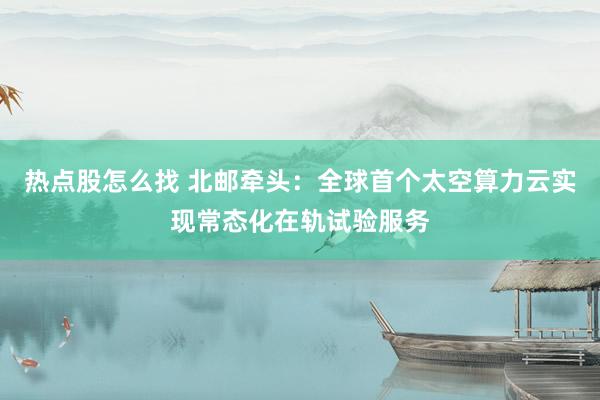 热点股怎么找 北邮牵头：全球首个太空算力云实现常态化在轨试验服务