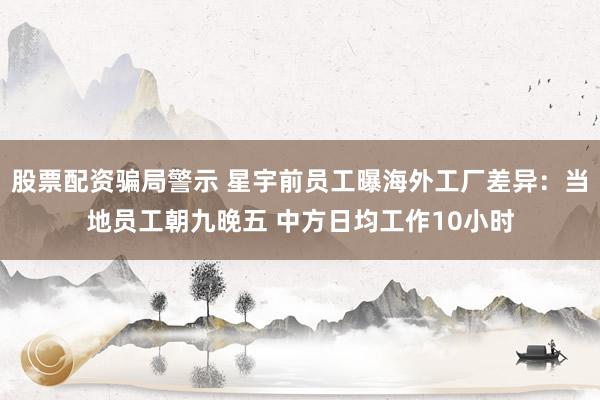 股票配资骗局警示 星宇前员工曝海外工厂差异：当地员工朝九晚五 中方日均工作10小时