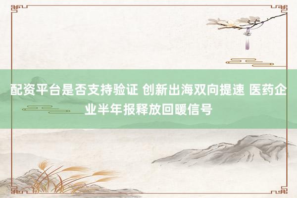 配资平台是否支持验证 创新出海双向提速 医药企业半年报释放回暖信号