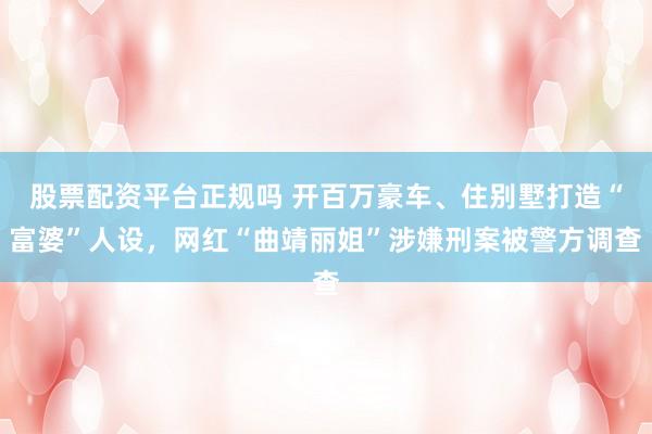 股票配资平台正规吗 开百万豪车、住别墅打造“富婆”人设,网红“曲靖丽姐”涉嫌刑案被警方调查