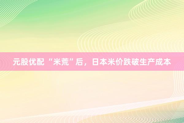 元股优配 “米荒”后,日本米价跌破生产成本