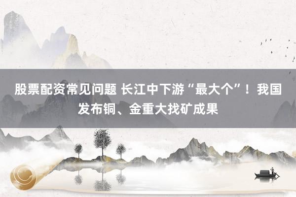股票配资常见问题 长江中下游“最大个”！我国发布铜、金重大找矿成果