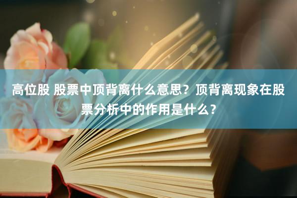高位股 股票中顶背离什么意思？顶背离现象在股票分析中的作用是什么？