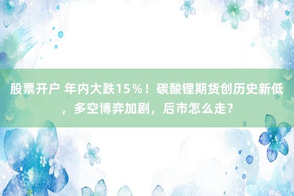 股票开户 年内大跌15%!碳酸锂期货创历史新低,多空博弈加剧,后市怎么走?