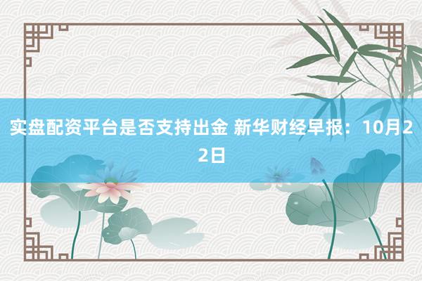 实盘配资平台是否支持出金 新华财经早报：10月22日