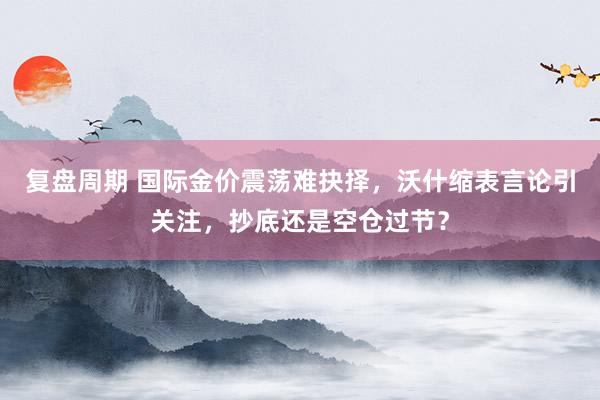 复盘周期 国际金价震荡难抉择,沃什缩表言论引关注,抄底还是空仓过节?