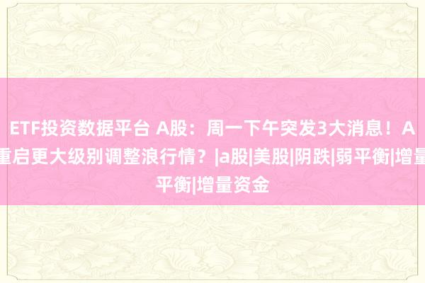 ETF投资数据平台 A股：周一下午突发3大消息！A股或重启更大级别调整浪行情？|a股|美股|阴跌|弱平衡|增量资金