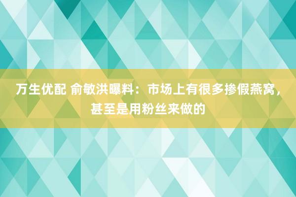 万生优配 俞敏洪曝料：市场上有很多掺假燕窝，甚至是用粉丝来做的