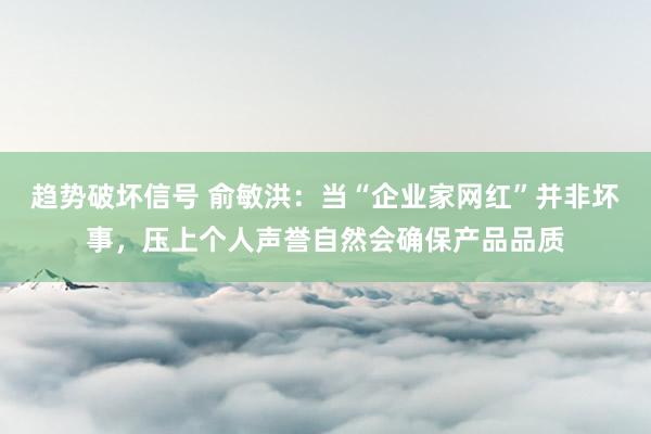 趋势破坏信号 俞敏洪：当“企业家网红”并非坏事，压上个人声誉自然会确保产品品质